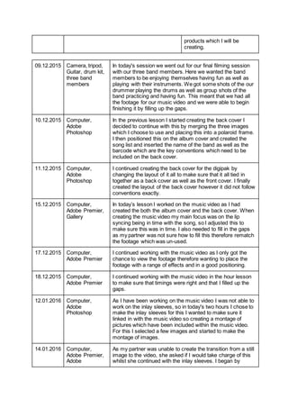 products which I will be
creating.
09.12.2015 Camera, tripod,
Guitar, drum kit,
three band
members
In today's session we went out for our final filming session
with our three band members. Here we wanted the band
members to be enjoying themselves having fun as well as
playing with their instruments. We got some shots of the our
drummer playing the drums as well as group shots of the
band practicing and having fun. This meant that we had all
the footage for our music video and we were able to begin
finishing it by filling up the gaps.
10.12.2015 Computer,
Adobe
Photoshop
In the previous lesson I started creating the back cover I
decided to continue with this by merging the three images
which I choose to use and placing this into a polaroid frame.
I then positioned this on the album cover and created the
song list and inserted the name of the band as well as the
barcode which are the key conventions which need to be
included on the back cover.
11.12.2015 Computer,
Adobe
Photoshop
I continued creating the back cover for the digipak by
changing the layout of it all to make sure that it all tied in
together as a back cover as well as the front cover. I finally
created the layout of the back cover however it did not follow
conventions exactly.
15.12.2015 Computer,
Adobe Premier,
Gallery
In today’s lesson I worked on the music video as I had
created the both the album cover and the back cover. When
creating the music video my main focus was on the lip
syncing being in time with the song, so I adjusted this to
make sure this was in time. I also needed to fill in the gaps
as my partner was not sure how to fill this therefore rematch
the footage which was un-used.
17.12.2015 Computer,
Adobe Premier
I continued working with the music video as I only got the
chance to view the footage therefore wanting to place the
footage with a range of effects and in a good positioning.
18.12.2015 Computer,
Adobe Premier
I continued working with the music video in the hour lesson
to make sure that timings were right and that I filled up the
gaps.
12.01.2016 Computer,
Adobe
Photoshop
As I have been working on the music video I was not able to
work on the inlay sleeves, so in today's two hours I chose to
make the inlay sleeves for this I wanted to make sure it
linked in with the music video so creating a montage of
pictures which have been included within the music video.
For this I selected a few images and started to make the
montage of images.
14.01.2016 Computer,
Adobe Premier,
Adobe
As my partner was unable to create the transition from a still
image to the video, she asked if I would take charge of this
whilst she continued with the inlay sleeves. I began by
 
