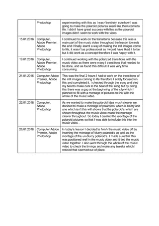 Photoshop experimenting with this as I wasn't entirely sure how I was
going to make the polaroid pictures seem like them come to
life. I didn’t have great success with this as the polaroid
images didn’t seem to work with the video.
15.01.2016 Computer,
Adobe Premier,
Adobe
Photoshop
I continued to work on the transitions because this was a
main part of the music video throughout the lesson towards
the end I finally learnt a way of making the still images come
to life, it wasn’t as professional as I would have liked it to be
but it did work as a concept therefore I was happy with it.
19.01.2016 Computer,
Adobe Premier,
Adobe
Photoshop
I continued working with the polarized transitions with the
music video as there were many I transitions that needed to
be done, and as found this difficult it was very time
consuming.
21.01.2016 Computer Adobe
Premier, Adobe
Photoshop
This was the final 2 hours I had to work on the transitions of
the still images coming to life therefore I solely focused on
this and completed it. I checked through the song and tried
my best to make cuts to the beat of the song but by doing
this there was a gap at the beginning of the clip which I
planned to fill with a montage of pictures to link with the
whole of the music video.
22.01.2016 Computer,
Adobe
Photoshop
As we wanted to make the polaroid idea much clearer we
decided to make a montage of polaroid’s which is blurry and
one which isn’t this will shows that the polaroid’s which are
shown throughout the music video make the montage
clearer throughout. So today I created the montage of the
polaroid pictures so that I was able to include this into the
music video. .
26.01.2016 Computer Adobe
Premier, Adobe
Photoshop
In today’s lesson I decided to finish the music video off by
inserting the montage of blurry polaroid’s as well as the
montage of the un-blurry polaroid’s. I made sure that this
was positioned well in the music video and it tied the music
video together. I also went through the whole of the music
video to check the timings and make any tweaks which I
noticed that seemed out of place.
 