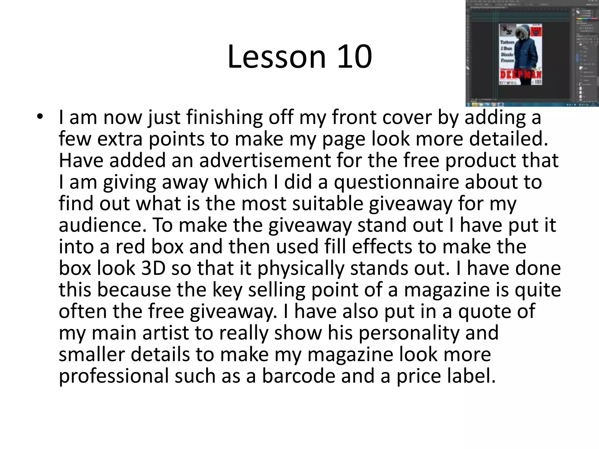 Lesson 10
• I am now just finishing off my front cover by adding a
few extra points to make my page look more detailed.
Have added an advertisement for the free product that
I am giving away which I did a questionnaire about to
find out what is the most suitable giveaway for my
audience. To make the giveaway stand out I have put it
into a red box and then used fill effects to make the
box look 3D so that it physically stands out. I have done
this because the key selling point of a magazine is quite
often the free giveaway. I have also put in a quote of
my main artist to really show his personality and
smaller details to make my magazine look more
professional such as a barcode and a price label.
 