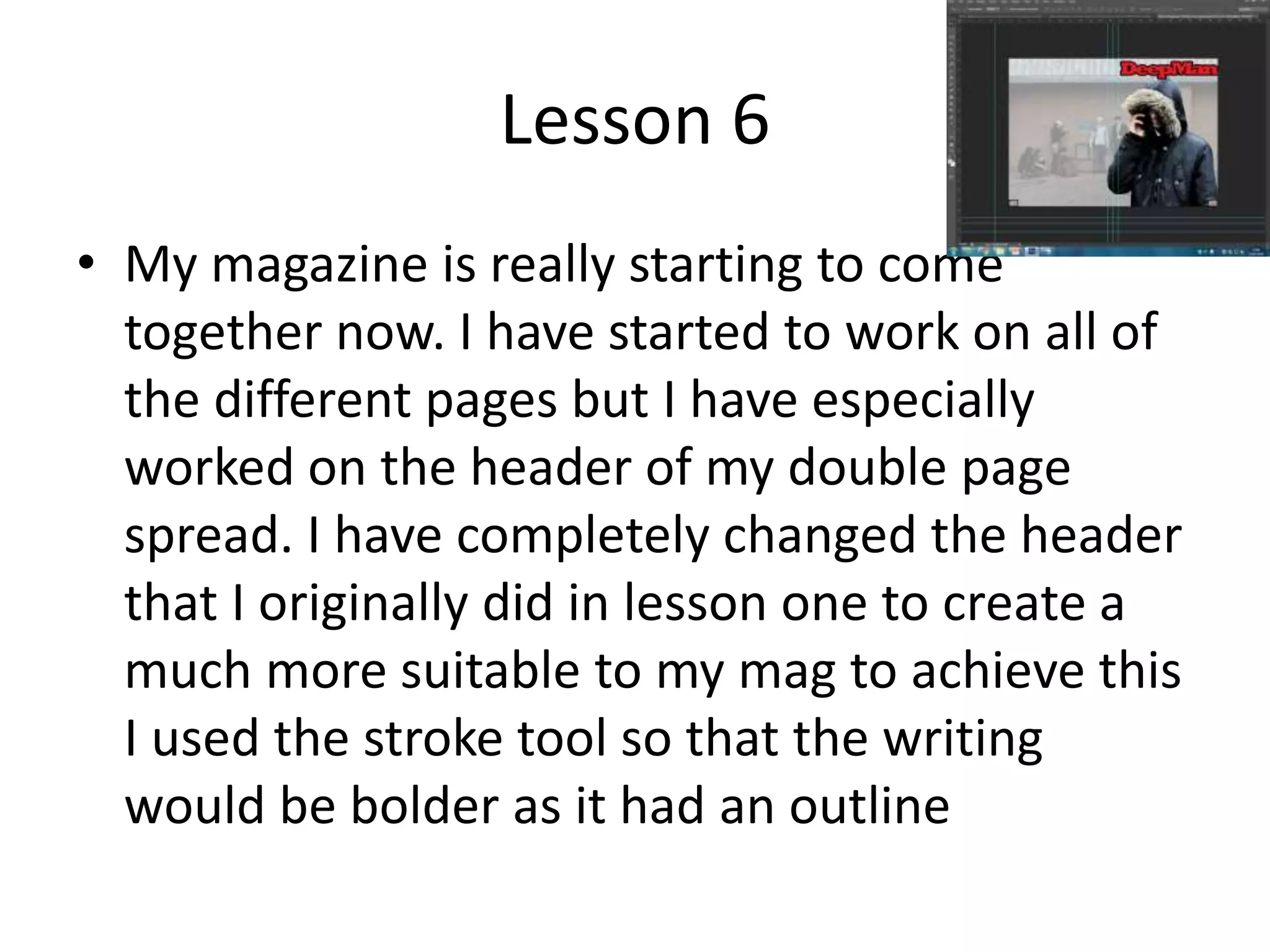 Lesson 6
• My magazine is really starting to come
together now. I have started to work on all of
the different pages but I have especially
worked on the header of my double page
spread. I have completely changed the header
that I originally did in lesson one to create a
much more suitable to my mag to achieve this
I used the stroke tool so that the writing
would be bolder as it had an outline
 