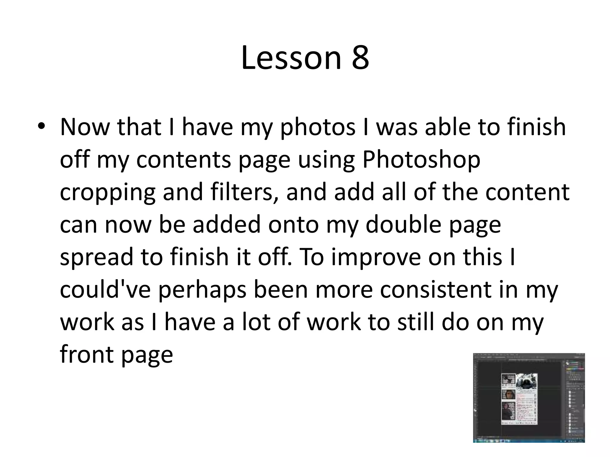 Lesson 8
• Now that I have my photos I was able to finish
off my contents page using Photoshop
cropping and filters, and add all of the content
can now be added onto my double page
spread to finish it off. To improve on this I
could've perhaps been more consistent in my
work as I have a lot of work to still do on my
front page
 