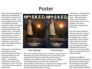 Poster
When coming to tweaking my
poster after completing the
first rendition. I fixed a lot of
the problems it bared – such
as the brightness issue using
the 'brightness/contrast
adjustment (layer,) sometimes
using the mask to pin point
and focus light where it was
needed more – for example
the protagonist to make him
stand out more, as well as
glares from light sources – as
to bring up the contrast and
brightness in areas of the
piece, not mention making it
feel more grimy?
On top of this I included a lot
more colour to piece
(something which with time I
felt it was lacking a lot of.)
To do that I used layer
modes, – like overlay, in
accompany of either 'paint
bucket tool' or the 'brush tool'
- for either focused or general
applied light.
First Attempt Final Product
Also, when coming to adjustments, I wanted to fill up some of
the blank spaces (and somewhat cover up some advice some
pointed out that glares can often be a way to cover up
emptiness,) thus I fell the need to add more, so I added a
smashed glass effect, over the piece, to add to the
grimy aesthetic of the product – using the screen mode, I could
only keep the lighter areas (made easy with a lot of the
searched photos being white on black.)
Furthermore, I sharpened the
piece using the 'unsharpen
mask...` filter, giving that
sharpen look, whilst also
allowing me to work into the
shadows of the piece –
helping the image pop that
much more.
One of the other problems I
had with my piece is that you
could see the stars through
the background, so to get
around this, I went onto the
original layer and used the
'eraser tool' to cut out the
stars that shouldn't be there –
originally left to have the
interion of a cool starry effect
leak, but coming off just more
cheap and tacky...
Another quick lighting
adjustment I did was using the
pen tool (with a black colour)
and painting on the shadow,
to be completed with the
layer mode and often dabbing
 
