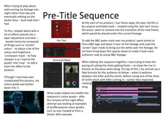 Pre-Title Sequence
When trying to play about
with turning my footage into
night rather than day and
eventually settling on the
darker blue – dusk look that I
had.
To this, I played about with a
lot of effects placed into a
layer adjustment and later –
would mainly be composed
of things such as 'lumetri
colour' - to adjust a lot of the
colour and brightness,
'unsharpen mask' - to help
sharpen is as I had on the
poster' and 'crop' - to add a
tram line effect to the
product.
(Though I may have over
complicated this process, my
colour grade was borken
down into 3
adjusment layers..)
At the start of my product, I use frame wipe, the way I do this is
by using an animated mask – created using the 'pen tool' across
the areas I want to remove into the transition of the next frame,
which would be placed under the current footage.
To add the BBC water mark over my product I went online to
find a BBC logo and place it over all the footage and used the
'screen' layer mode to bring out the white over the footage, for
me then bring down the opacity down to make it look more
authentic next to actual BBC footage.
When editing this sequence together, I was trying to have the
pacing of cutting the shots getting faster – to show the rise in
tension as the piece went along. On top of this, I try and set up a
fake formula for the audience to follow – when it swithces
between the killer and the victim, before cuting one of the shots
of victim short with killer coming in – earlier than expected,
creating a jumpscare in conection with a lound and abrassive
sting.
Pen Tool
Animated Mask
What really helped me modify this
sequence's colour grade – after
the remains of the night affect
attempt was looking at examples
of proffessiaonal colour grades
such as one I looked at from a
Doctor Who episode.
 