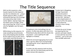 The Title Sequence
With my title seuqnence, what
heavily inspired my title sequence
was the true detective one – using a
double exposure effect, an effect I
achieved by layering a lot of footage
and using various layer modes –
mainly 'lighten,' placing images into
the darker tones of images, whilst
also using things like 'screen' to place
only the highlights over the layers
below.
Whilst doing my title sequence, I'd
make everything monochromatic
(very rarley keeping what would've
be the original tone,) to later and in
some colour over/into the piece – in
which I'd later do with things like
'curves' adjustments.
To place text in (forgetting
the logo I'd previosly
created and saved in
Photoshop,) I used, using
the text tool – placing it
into the emptist places on
each cut to fill in the spaces
or state whole the
character show is being
played by.
To finish this all of, I'd later
be importing this into
premier and make it blend
in more with the rest of the
products – such as the tram
lines and BBC watermark.
To impliment a lot a lot buildings into my
product, I'd often play about with them in to
Photoshop to play about with the siloute into
my product – such as getting the right
highlights or shadows.
Whith the mirrored image going into to each
other, I got this affect from moving footage
and applying the 'mirror' adjustment at my
desired angle.
As whole, the title sequence took me three
weeks, with the first week bieng used for the
poster and pre-title sequence...
 