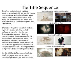 The Title Sequence
One of the tricks that made my titles
sequence as well as it did, was layering – going
into these three weeks of production with a
loads of ideas boucing around in my head,
whilst just experimenting and adding onto
differnet scenes till I got something that I was
satisfied with.
Often other things that would help motivate
my creaive process is looking back at
proffesional examples – like the true
detetective title seqeucne – drawing
insperation to the double exposure for my
title sequence, the Luther title sequence –
with the ink like effects which can be
assoiated with the blood effects, or another
one that was suggested, which was the title
sequence done for Bosh – inspiring one of the
background with the imploding mirror effect.
(On the right hand of the screen, I've left a
couple exmaples- some just being one
example of a few times and some just done
Imploding Mirror Effect
My Tilte Sequence Vs Points Of Insperation
Example Of Ink Effect
Example Of Double Expsoure
 
