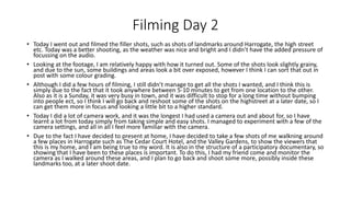 Filming Day 2
• Today I went out and filmed the filler shots, such as shots of landmarks around Harrogate, the high street
etc. Today was a better shooting, as the weather was nice and bright and I didn’t have the added pressure of
focussing on the audio.
• Looking at the footage, I am relatively happy with how it turned out. Some of the shots look slightly grainy,
and due to the sun, some buildings and areas look a bit over exposed, however I think I can sort that out in
post with some colour grading.
• Although I did a few hours of filming, I still didn’t manage to get all the shots I wanted, and I think this is
simply due to the fact that it took anywhere between 5-10 minutes to get from one location to the other.
Also as it is a Sunday, it was very busy in town, and it was difficult to stop for a long time without bumping
into people ect, so I think I will go back and reshoot some of the shots on the highstreet at a later date, so I
can get them more in focus and looking a little bit to a higher standard.
• Today I did a lot of camera work, and it was the longest I had used a camera out and about for, so I have
learnt a lot from today simply from taking simple and easy shots. I managed to experiment with a few of the
camera settings, and all in all I feel more familiar with the camera.
• Due to the fact I have decided to present at home, I have decided to take a few shots of me walkning around
a few places in Harrogate such as The Cedar Court Hotel, and the Valley Gardens, to show the viewers that
this is my home, and I am being true to my word. It is also in the structure of a participatory documentary, so
showing that I have been to these places is important. To do this, I had my friend come and monitor the
camera as I walked around these areas, and I plan to go back and shoot some more, possibly inside these
landmarks too, at a later shoot date.
 