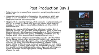 Post Production Day 1
• Today I began the process of post production, using the adobe program
Premier Pro.
• I began by importing all of my footage into the application, which was
simple as I had collected it all and stored it on one memory stick, and I
began putting some sections together.
• I began with the opening montage, which was quite easy to complete, as I
had lots of footage to choose from, and I also had my music collected
already, all I had to do was pick what I wanted and edit it how I felt it
would work best.
• Looking more closely at the footage I had taken over multiple days of
shooting, although I got quite a lot, the footage looks grainy in areas and
blotchy. Although I don’t have time to go back and re- film the footage, I
still plan on doing some color grading and adding some filters over my
footage, which might reduce the graininess and distract from it.
• I also experimented with green screen today, using the Ultra Key. When
filming, I knew that my green screen wasn’t the best, and I was worried
how it would look in post. By experimenting and using the footage I
collected, the green screen has worked somewhat, however lack of
proper lighting and the creasing and shadows on the screen have meant
that quite a lot of aspects look blotchy and don’t work as well as I though
they would. I am interested too see how other clips work with the green
screen, as I moved around slightly when filming, and this will have
affected the look.
 