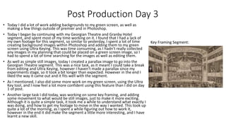 Post Production Day 3
• Today I did a lot of work adding backgrounds to my green screen, as well as
making a few things outside of premier and in Photoshop.
• Today I began by continuing with my Georgian Theatre and Granby Hotel
segment, and spent most of my time working on it. I found that I had a lack of
my own footage for this segment, so similar to yesterday, I spent a lot of time
creating background images within Photoshop and adding them to my green
screen using Ultra Keying. This was time consuming, as I hadn't really collected
any images in my planning that could be placed on a green screen image, so I
had to spend a lot of time searching for the images as well as editing them.
• As well as simple still images, today I created a parallax image to go into the
Georgian Theatre segment. This was a nice task, as it meant I could take a break
from editing and Ultra Keying, however I haven't made a parallax since my
experiments stage, so it took a bit longer than expected. However in the end I
liked the way it came out and it fits well with the segment.
• As I mentioned, I also did some more work on my green screen, using the Ultra
Key tool, and I now feel a lot more confident using this feature than I did on day
1 of post.
• Another large task I did today, was working on some key framing, and adding
some movement to what would be still images, just to make it more exciting.
Although it is quite a simple task, it took me a while to understand what exactly I
was doing, and how to get my footage to move in the way I wanted. This took up
quite a lot of the morning, as I spent a while figuring out how to work it,
however in the end it did make the segment a little more interesting, and I have
learnt a new skill.
Key Framing Segment:
 