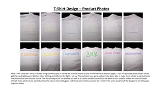 T-Shirt Design – Product Photos
Here I have used the t-shirts I created using transfer paper to create the product photos to use on the individual product pages. I used the portable photo studio box to
get the equal lighting as it blocked other lighting and reflected the lights I set up. These photos have gone well as I have been able to make them similar to each other so
the website has that minimal theme. The black background has worked out well as it creates the best contrast to the white t-shirt and also makes the colours bolder.
Overall, these photos have worked well as the colours look really good and I have been able to position the t-shirt in the same place for all the designs to link the pages
together better.
 