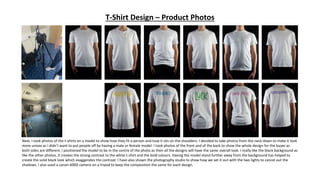 T-Shirt Design – Product Photos
Next, I took photos of the t-shirts on a model to show how they fit a person and how it sits on the shoulders. I decided to take photos from the neck down to make it look
more unisex as I didn’t want to put people off by having a male or female model. I took photos of the front and of the back to show the whole design for the buyer as
both sides are different. I positioned the model to be in the centre of the photo as then all the designs will have the same overall look. I really like the black background as
like the other photos, it creates the strong contrast to the white t-shirt and the bold colours. Having the model stand further away from the background has helped to
create the solid black look which exaggerates the contrast. I have also shown the photography studio to show how we set it out with the two lights to cancel out the
shadows. I also used a canon 600D camera on a tripod to keep the composition the same for each design.
 