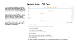 Website Design – FAQ Page
For another page, I have designed the frequently
asked questions page to fit my brand. I have used
four common questions for clothing brands to show
what the page could be like. I have made the ‘FAQ’
text to be the same size as the ‘Shop All’ text so it
creates the clean look when you move from one
page to the next. I have also changed the ‘Common
Question’ text to orange to make it stand out more
than the questions as it balances the page out.
Once I had typed up my questions, I edited the
table so there were the arrows instead of plus signs
and when you open a question, the other one
closes so the page stays the same length. Doing this
also means that when you open a new question,
you don’t have to scroll down the page to look at
the answer, it is still on the page.
 