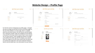 Website Design – Profile Page
For the first section of designing my profile pages, I changed
the text to orange and the font to Arial to link these pages to
the rest of the website. For every page, there is a header
which has the home button, the sub sections and the basket
icon. Having this header makes the navigation of the website
a lot easier for the buyer which means it won’t stress anyone
out. For each section, I have changed the buttons to orange
as the default blue didn’t go with the design. As an overall
look, the orange as the main colour works with the black text
as it shows the orange text is the more important things to
look for and the black text is the information for each section.
 