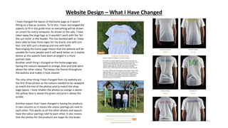 Website Design – What I Have Changed
I have changed the layout of the home page as it wasn’t
fitting on a few pc screens. To fix this, I have rearranged the
aspects to fit in the guide lines as everything will be shown
on screen for every computer. As shown to the side, I have
taken away the large logo as it wouldn’t work with the ‘let
the sun smile’ in the header. This has worked well as I have
been able to have three logos for my brand, one with just
text, one with just a drawing and one with both.
Rearranging the home page means that the website will be
useable for more people and it will work better on a mobile
device as the aspects have been arranged in a more
portrait style.
Another small thing I changed on the home page was
having the colours swapped so orange, blue and pink were
above the other colour. This keeps the theme throughout
the website and makes it look cleaner.
The only other thing I have changed from my website are
the first three photos as the colours needed to be swapped
to match the rest of the photos and to match the shop
page layout. I have retaken the photos so orange is above
the yellow, blue is above the green and pink is above the
purple.
Another aspect that I have changed is having the products
in two columns as it means the colour pairings are next to
each other. This works as all the other photos and layouts
have the colour pairings next to each other. It also means
that the photos for the products are larger for the buyer.
 
