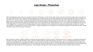 Logo Design - Photoshop
After I had designed my logo on Wix.com, I needed to recreate it in Photoshop as it is free. To start with, I drew a circle with no fill and an orange outline as orange is my
main colour for the brand. I then created the smile by coping the circle, making it smaller and then right clicking the layer and selected rasterize the layer so I could erase
part of the circle. This meant that I had the smile at the same distance from the circle at all points to create the clean look. Next I copied the circle again and made it
larger to act as a guide for the lines. I started by drawing one line in orange and making it the same thickness as the circle. I then moved the line below the centre circle
whilst lining it up in the centre of the page and touching the outer circle. I copied the line and moved it above the circle. I then rotated a line 90 degrees for the side lines.
For the diagonal lines, I turned the line to a 45 degree angle and moved it to the bottom left. I copied this line and moved it to the top right and made sure it had the
same guide lines as the bottom left one. For the last two lines, I merged the diagonal lines and copied them to rotate them 90 degrees and move them into place. Finally, I
removed the outer circle for the clean minimal look.
Now I had the sun created, I needed to add text so I used the text tool and typed in ‘let the sun smile’. In Photoshop, the text is in capitals so I removed that setting so all
the letters are in lower case like the design on Wix. I tried a font called Consolas but I didn’t like the lines at the top of ‘l’ and ‘I’ so I tried Bahnschrift which has a more
minimal look. With Bahnschrift, I tried spacing the letters out so the text lines up with the sun, but the text didn’t look right as it was spread out too much. Next, I tried
lining up the text with the bottom diagonal lines, but the sun looked too big and it wouldn’t work on a t-shirt. Finally I tried the sun being smaller so the text lined up with
the edges which looked better and the scale works too. I like this design as the logo won’t have to be big to read the text and the design is clean and minimal.
 