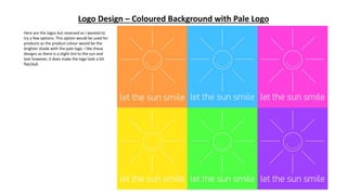 Logo Design – Coloured Background with Pale Logo
Here are the logos but reversed as I wanted to
try a few options. This option would be used for
products as the product colour would be the
brighter shade with the pale logo. I like these
designs as there is a slight tint to the sun and
text however, it does make the logo look a bit
flat/dull.
 
