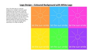 Logo Design – Coloured Background with White Logo
Here is the white logo on a coloured
background as I thought it would be a good
combination with the contrast. I prefer the
white to the paler colour as the white looks
brighter and makes the design stand out more. I
also like the white as when you are looking at
the coloured background, the logo takes on the
tint like the pale design as there isn’t much
different between the white and paler colours.
This works as the logo will change slightly
depending on the angle and lighting.
 