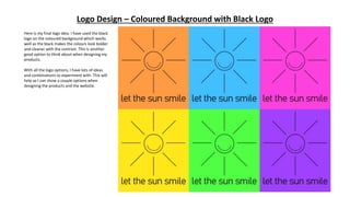 Logo Design – Coloured Background with Black Logo
Here is my final logo idea. I have used the black
logo on the coloured background which works
well as the black makes the colours look bolder
and cleaner with the contrast. This is another
good option to think about when designing my
products.
With all the logo options, I have lots of ideas
and combinations to experiment with. This will
help as I can show a couple options when
designing the products and the website.
 