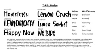 T-Shirt Design
Here I have used Dafont.com to find a range of fonts for the text on the back of my t-shirt. I have found a few in a simple design as the text needs to be readable. I would
say that the top four fonts are a bit too feminine for my unisex design and ‘Happy Now’ is to blocky for the minimal design. I have decided to use ‘Wellside’ for my
products. I have downloaded the font and imported it to Photoshop which means I can change it to bold, italic and change the size. This has given the best options for my
designs as I am able to use the same font for all my products and I had a large range rather than the default ones on Photoshop. I have then chosen a word which the
colour symbolises, from my planning section to put on the back of my t-shirts. I have picked the words with the idea of mental health as it will help to promote my
message even more about positivity and mental health. These words all have a link to mental health which means they all have a slightly different message but they all
have a positive vibe.
Colour Word/Meaning
Orange Expression
Yellow Positivity
Blue Tranquility
Green Luck
Pink Inner Peace
Purple Independence
 