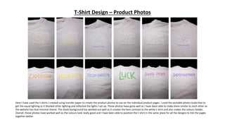 T-Shirt Design – Product Photos
Here I have used the t-shirts I created using transfer paper to create the product photos to use on the individual product pages. I used the portable photo studio box to
get the equal lighting as it blocked other lighting and reflected the lights I set up. These photos have gone well as I have been able to make them similar to each other so
the website has that minimal theme. The black background has worked out well as it creates the best contrast to the white t-shirt and also makes the colours bolder.
Overall, these photos have worked well as the colours look really good and I have been able to position the t-shirt in the same place for all the designs to link the pages
together better.
 