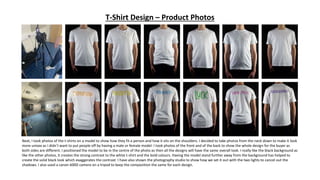 T-Shirt Design – Product Photos
Next, I took photos of the t-shirts on a model to show how they fit a person and how it sits on the shoulders. I decided to take photos from the neck down to make it look
more unisex as I didn’t want to put people off by having a male or female model. I took photos of the front and of the back to show the whole design for the buyer as
both sides are different. I positioned the model to be in the centre of the photo as then all the designs will have the same overall look. I really like the black background as
like the other photos, it creates the strong contrast to the white t-shirt and the bold colours. Having the model stand further away from the background has helped to
create the solid black look which exaggerates the contrast. I have also shown the photography studio to show how we set it out with the two lights to cancel out the
shadows. I also used a canon 600D camera on a tripod to keep the composition the same for each design.
 