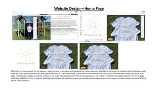 Website Design – Home Page
After I had the main aspects for my website, I added the text to introduce the brand and the colour collection. Adding this text works as it breaks up the slideshows and it
helps the buyer understand what the message of the brand is. I have then added a ‘shop now’ button to each photo of the first slideshow which takes you to the shop
page. This helps to navigate around the website easier and it attracts the buyer to the products quicker as the button is is the first interactive aspect on the home page.
After I had added all of this, I thought it would be good to have the slideshow interactive by adding the arrows and dots so the buyer can select photos instead of waiting
for the photo to return.
 
