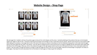 Website Design – Shop Page
My next page that I needed to edit was the product page to show all the t-shirt designs and the prices. I started by deleting all the products that was on the template
design and I began to add my own. I started by importing all the photos of the designs so that I could select the four photos, add the name and price to the product page.
After adding all six products, I rearrange them to be in the order of the colours as shown in the photos on the first slideshow. Having them in this order links the pages
back to the home page with the order in the photos. I was also able to change the text to Arial and the price to orange to highlight the key information which again kept
the theme from all the pages. When you click on the products the page on the right appears which has the same information but there is also a description about the
product. I was also able to change the buttons to orange to make this page the same as the rest so all the pages create the minimal design I am going for. As shown on
both pages, I have kept the email subscription form at the bottom of each page as it helps to gain the mailing list.
 