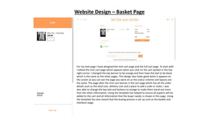 Website Design – Basket Page
For my next page I have designed the mini cart page and the full cart page. To start with
I edited the mini cart page which appears when you click on the cart symbol in the top
right corner. I changed the top banner to be orange and then have the text to be black
which is the same as the other pages. This design also looks good when it appears on
the screen as you can see the page you were on as the colour scheme and layouts are
the same. The page after the mini cart banner is the cart page which has all the order
details such as the total cost, delivery cost and a place to add a code or notes. I was
also able to change the key text and buttons to orange to make them stand out more
than the other information. Using the template has helped to ensure all aspects will be
added to the cart and all information that the buyer needs, is shown in this page. Using
the template has also meant that the buying process is set up such as the basket and
checkout stage.
 