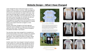 Website Design – What I Have Changed
I have changed the layout of the home page as it wasn’t
fitting on a few pc screens. To fix this, I have rearranged the
aspects to fit in the guide lines as everything will be shown
on screen for every computer. As shown to the side, I have
taken away the large logo as it wouldn’t work with the ‘let
the sun smile’ in the header. This has worked well as I have
been able to have three logos for my brand, one with just
text, one with just a drawing and one with both.
Rearranging the home page means that the website will be
useable for more people and it will work better on a mobile
device as the aspects have been arranged in a more
portrait style.
Another small thing I changed on the home page was
having the colours swapped so orange, blue and pink were
above the other colour. This keeps the theme throughout
the website and makes it look cleaner.
The only other thing I have changed from my website are
the first three photos as the colours needed to be swapped
to match the rest of the photos and to match the shop
page layout. I have retaken the photos so orange is above
the yellow, blue is above the green and pink is above the
purple.
Another aspect that I have changed is having the products
in two columns as it means the colour pairings are next to
each other. This works as all the other photos and layouts
have the colour pairings next to each other. It also means
that the photos for the products are larger for the buyer.
 