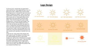 Logo Design
For the top row, I started with all capital letters
which and the sun, I then added the face in sun. To
get just the smile, I added a box on top to match
the background so it removed the eyes and nose as
before, it looked too childish. I wasn’t sure the all
capital letters matched as the text was harsh and
the sun was calm so I tried capital letters at the
beginning of each word which suited the logo
better. I then tried the logo with a pale orange
background as I could use the pale orange in my
website and have a white background for the t-
shirts. My next decision was what text option to
use so I created them all and decided that the all
lower case letters work better to compliment the
sun and smile. Finally I tried the design with a line
under the sun but that separated the sections and
also messed up the spacing so I decided not to use
that.
In the last row, I have shown other designs that
didn’t work as well. The yellow is too hard to see
on a white background and on a pale yellow
background. I will try this in Photoshop to see again
but orange will be my main colour. I have also tried
the bottom right design with the slogan which
works but not having the slogan works better as
there is less to read. I also prefer the outline of the
sun instead of the filled in sun.
 