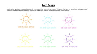 Logo Design
Here is my final logo idea in the six possible colours for my products. I have done this to get an idea of the options I have with one logo as I need to design a range of
products for the website. My main idea for my products is to have a Colour collection as there are many ideas for this collection.
 