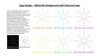 Logo Design – White/No Background with Coloured Logo
Here are my final logo designs in the range of
colours I am wanting to use as my first
collection which is the colour collection. I have
decided to use these colours as they can be a
bold shade and even a pale shade.
I have exported the logos with a white
background and also with no background. To
get no background, I went file – export –
export as – PNG with Transparency selected.
Doing this means that I can use the logos
easier as I don’t have to use them on a white
background all the time. Having no
background will also help for product design as
I will create a range of products on the
computer. I will also create this logo in black
and in white to have if I need them.
 