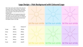 Logo Design – Pale Background with Coloured Logo
Next I have used a paler shade of the colour by
moving the colour closer to white. I have kept
each colour the same shade to keep the theme
across the logos as they will look more like a
package then.
I have noted down the hexadecimal figures for
each colour so I can use them for the website.
I wanted to show the paler colour as I could use
the paler colour as the product and then have
the brighter shade as the logo.
Logo Background
Orange #ff9b41 #ffedde
Yellow #ffe71b #fffbda
Blue #41beff #d0efff
Green #4fff41 #e1ffdf
Pink #ff41de #ffe6fb
Purple #9f41ff #ead5ff
 