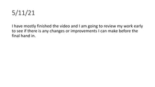 5/11/21
I have mostly finished the video and I am going to review my work early
to see if there is any changes or improvements I can make before the
final hand in.
 