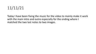 11/11/21
Today I have been fixing the music for the video to mainly make it work
with the main intro and outro especially for the ending where I
matched the two last notes to two images.
 