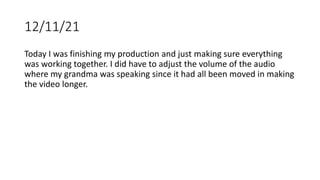 12/11/21
Today I was finishing my production and just making sure everything
was working together. I did have to adjust the volume of the audio
where my grandma was speaking since it had all been moved in making
the video longer.
 