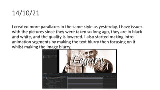 14/10/21
I created more parallaxes in the same style as yesterday, I have issues
with the pictures since they were taken so long ago, they are in black
and white, and the quality is lowered. I also started making intro
animation segments by making the text blurry then focusing on it
whilst making the image blurry.
 