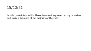 15/10/21
I made more intros whilst I have been waiting to record my interview
and make a lot more of the majority of the video
 