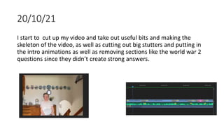 20/10/21
I start to cut up my video and take out useful bits and making the
skeleton of the video, as well as cutting out big stutters and putting in
the intro animations as well as removing sections like the world war 2
questions since they didn’t create strong answers.
 