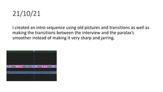21/10/21
I created an intro sequence using old pictures and transitions as well as
making the transitions between the interview and the paralax’s
smoother instead of making it very sharp and jarring.
 