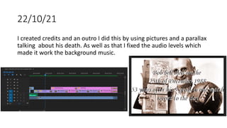 22/10/21
I created credits and an outro I did this by using pictures and a parallax
talking about his death. As well as that I fixed the audio levels which
made it work the background music.
 