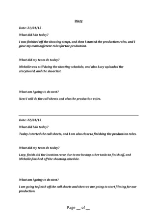 Page __ of __
Diary
Date: 21/04/15
What did I do today?
I was finished off the shooting script, and then I started the production roles, and I
gave my team different roles for the production.
What did my team do today?
Michelle was still doing the shooting schedule, and also Lucy uploaded the
storyboard, and the shoot list.
What am I going to do next?
Next I will do the call sheets and also the production roles.
Date: 22/04/15
What did I do today?
Today I started the call sheets, and I am also close to finishing the production roles.
What did my team do today?
Lucy, finish did the location recce due to me having other tasks to finish off, and
Michelle finished off the shooting schedule.
What am I going to do next?
I am going to finish off the call sheets and then we are going to start filming for our
production.
 