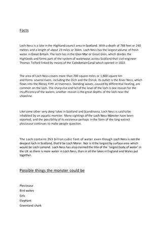 Facts
Loch Ness is a lake in the Highland council area in Scotland. With a depth of 788 feet or 240
metres and a length of about 23 miles or 36km. Loch Ness has the largest volume of fresh
water in Great Britain. The loch lies in the Glen Mor or Great Glen, which divides the
Highlands and forms part of the system of waterways across Scotland that civil engineer
Thomas Telford linked by means of the Caledonian Canal which opened in 1822.
The area of Loch Ness covers more than 700 square miles or 1,800 square km
and forms several rivers, including the Oich and the Enrick. Its outlet is the River Ness, which
flows into the Moray Firth at Inverness. Standing waves, caused by differential heating, are
common on the loch. The sharp rise and fall of the level of the loch is one reason for the
insufficiency of the waters; another reason is the great depths of the loch near the
shoreline.
Like some other very deep lakes in Scotland and Scandinavia, Loch Ness is said to be
inhabited by an aquatic monster. Many sightings of the Loch Ness Monster have been
reported, and the possibility of its existence perhaps in the form of the long-extinct
plesiosaur continues to make people question.
The Loch contains 263 billion cubic feet of water even though Loch Ness is not the
deepest loch in Scotland, that’d be Loch Morar. Nor is it the largest by surface area which
would be Loch Lomond. Loch Ness has also claimed the title of the 'largest body of water' in
the UK as there is more water in Loch Ness, than in all the lakes in England and Wales put
together.
Possible things the monster could be
Plesiosaur
Bird wakes
Eels
Elephant
Greenland shark
 