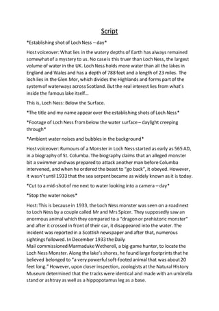 Script
*Establishing shotof Loch Ness – day*
Hostvoiceover: What lies in the watery depths of Earth has always remained
somewhatof a mystery to us. No caseis this truer than Loch Ness, the largest
volume of water in the UK. Loch Ness holds more water than all the lakes in
England and Wales and has a depth of 788 feet and a length of 23 miles. The
loch lies in the Glen Mor, which divides the Highlands and forms partof the
systemof waterways acrossScotland. Butthe real interest lies from what’s
inside the famous lake itself…
This is, Loch Ness: Below the Surface.
*The title and my name appear over the establishing shots of Loch Ness*
*Footage of Loch Ness frombelow the water surface – daylight creeping
through*
*Ambient water noises and bubbles in the background*
Hostvoiceover: Rumours of a Monster in Loch Ness started as early as 565 AD,
in a biography of St. Columba. The biography claims that an alleged monster
bit a swimmer and was prepared to attack another man before Columba
intervened, and when he ordered the beast to “go back”, it obeyed. However,
it wasn’tuntil 1933 that the sea serpentbecame as widely known as it is today.
*Cut to a mid-shotof me next to water looking into a camera – day*
*Stop the water noises*
Host: This is becausein 1933, theLoch Ness monster was seen on a road next
to Loch Ness by a couple called Mr and Mrs Spicer. They supposedly saw an
enormous animal which they compared to a “dragon or prehistoric monster”
and after it crossed in frontof their car, it disappeared into the water. The
incident was reported in a Scottish newspaper and after that, numerous
sightings followed. In December 1933 theDaily
Mail commissioned MarmadukeWetherell, a big-game hunter, to locate the
Loch Ness Monster. Along the lake’s shores, he found large footprints that he
believed belonged to “a very powerfulsoft-footed animal that was about20
feet long.” However, upon closer inspection, zoologists at the Natural History
Museum determined that the tracks were identical and made with an umbrella
stand or ashtray as well as a hippopotamus leg as a base.
 