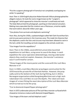 *Put the surgeons photograph in framebut not completely overlapping me
while I’m speaking*
Host: Then in 1934 English physician RobertKenneth Wilson photographed the
alleged creature. He took the iconic image known as the “surgeon’s
photograph” which appeared to show the monster’s smallhead and neck.
The Daily Mail printed the photograph, sparking an international sensation.
Making many speculate that the creature was a Plesiosaur, a marine reptile
that went extinct about66 million years ago.
*Use photos fromcarnivals and elephants swimming*
Host: Also, during the 1930s, a palaeontologistcalled Neil Clark found that fairs
and circuses werecommon in the Inverness area. This made him theorise that
the elephants used in the fairs and circuses may havebeen allowed to swim in
the loch, while the travelling carnivals stopped so the animals could rest.
*Use images from the expeditions*
Host: Then in the 1960s, several British universities launched
expeditions to Loch Ness, using sonar to search the deep. In each
expedition the sonar operators detected large, moving underwater
objects they could not explain. However, the monster’s existence
wasn’t confirmed for certain.
*Show images of the movie poster and the scene with the Loch Ness
Monster in it*
Host: In 1969, a Loch Ness Monster prop began construction for the
1970 movie the private life of Sherlock Holmes. However, the prop
sadly sank to the bottom of the loch during filming, but in 2016 a
Norwegian organization called Kongsberg Maritime sent a high-tech
robot down into Loch Ness to scan the depths. The robot sent back
images of a mass fitting the exact description of the Loch Ness Monster
which turned out to be the prop.
*Cut to diamond shaped flipper photographs*
Host: In 1972 underwater pictures of The Loch Ness monster surfaced which
showed an immense creaturewith diamond shaped flippers.
*Use images of the team and bull elephant seals*
 
