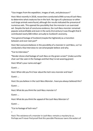 *Use images fromthe expedition, images of eels, and plesiosaurs*
Host: Most recently in 2018, researchers conducted a DNA survey of Loch Ness
to determine what creatures live in the loch. No signs of a plesiosaur or other
such large animals werefound, although the results indicated the presenceof
numerous eels. This opened the possibility that the monster is an oversized
eel. Despite the lack of conclusiveevidence, the Loch Ness monster remained
popular and profitable and even in the early 21stcentury it was thought that it
contributed nearly $80 million annually to Scotland’s economy.
*Use general footage of Scotland (maybethe highlands) as a transition
between and over next part*
Host: Not everyonebelieves in the possibility of a monster in Loch Ness, so I’ve
conducted a few interviews to see whatpeople believe and why.
*Cut to interviews*
*Render drone shotfootage of Loch Ness on the green screen* (makesurethe
chair can’tbe seen in the footage and that they’renot wearing green)
Host: What’s your name and age?
Guest: …
Host: When did you first hear aboutthe loch ness monster and how?
Guest: …
Host: Do you believe in the Loch Ness Monster…haveyou always believed this?
Guest: …
Host: What do you think the Loch Ness monster is?
Guest: …
Host: What do you think the appeal of the Loch Ness Monster is?
Guest: …
*Cut to footage of loch ness*
*
Host: The existence of a monster in Loch Ness remains a mystery to us.
Perhaps we’ll never find proof that this possible Plesiosaur owns thewaters of
 