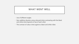 WHAT WENT WELL
• Use of different angles
• Non-additive dissolve using coloured shots contrasting with the black
and white shots layered on top of each other
• The contrast of colour shots against a black and white video
 