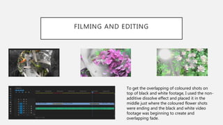 FILMING AND EDITING
To get the overlapping of coloured shots on
top of black and white footage, I used the non-
additive dissolve effect and placed it in the
middle just where the coloured flower shots
were ending and the black and white video
footage was beginning to create and
overlapping fade.
 