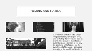 FILMING AND EDITING
I used a black and white filter (under
image control on premiere) on every
shot excluding the flowers and trees as
I wanted the colours in them to stand
out and provide a contrast to not only
the black and white footage but the
overal mood of the video – acting as a
seperator to the angst the character is
 