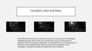 FILMING AND EDITING
Here I filmed some shots of outside of my house, focusing on the streetlight
highlighting parts of the street such as the tops of cars and the parts of
pavement that are directly underneath. To call attention to this furthermore, in
editing I used a lighting effect that accentuates the brightness of the
streetlight, making the overall shot look a lot more cinematic
 