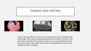 FILMING AND EDITING
I used a fish eye effect for some shots to really add to the overall 90’s feel
of the video. This is also a heavily used element of the film ‘mid 90’s’ that I
took heavy inspiration from however I did not use a physical lense to film
these parts but an app called ‘fish eye lens’ and expanded the size of the
footage by 180% in editing.
 
